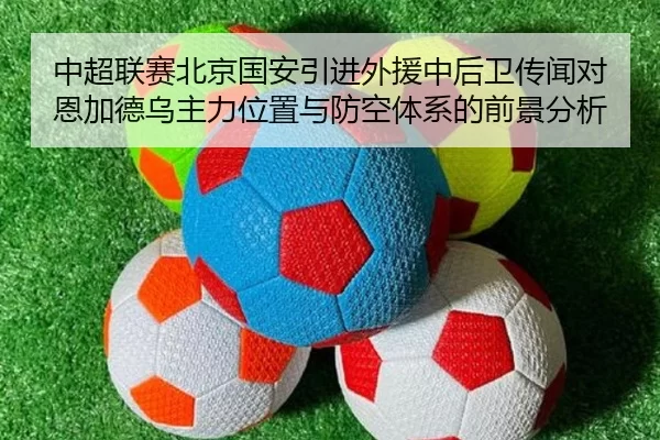 中超联赛北京国安引进外援中后卫传闻对恩加德乌主力位置与防空体系的前景分析